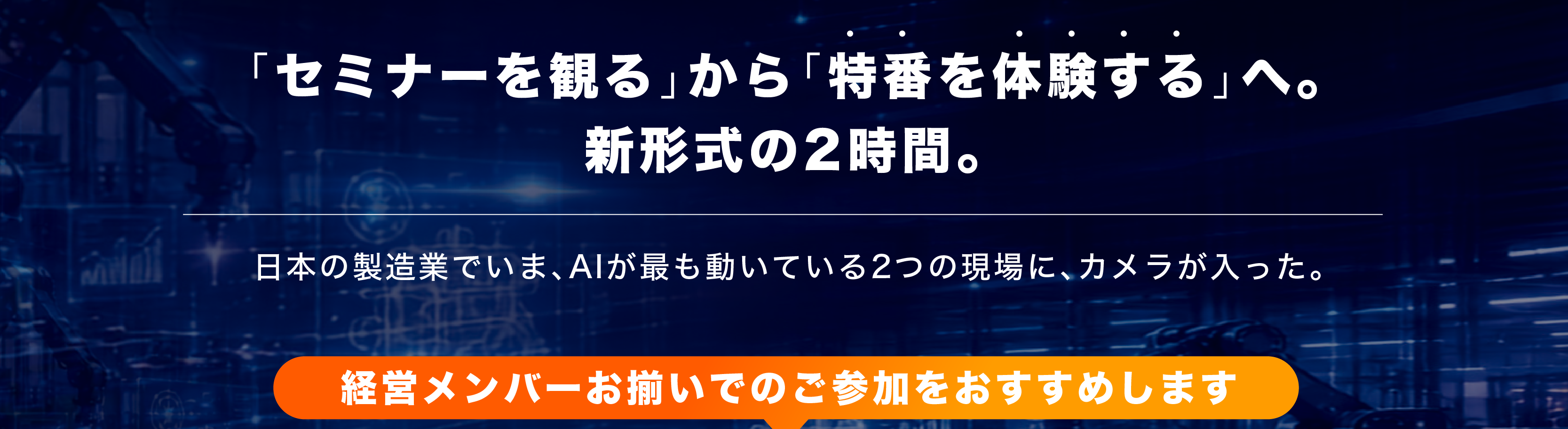 「セミナーを観る」から「特番を体験する」へ。新形式の2時間。日本の製造業でいま、AIが最も動いている2つの現場に、カメラが入った。経営メンバーお揃いでのご参加をおすすめします。