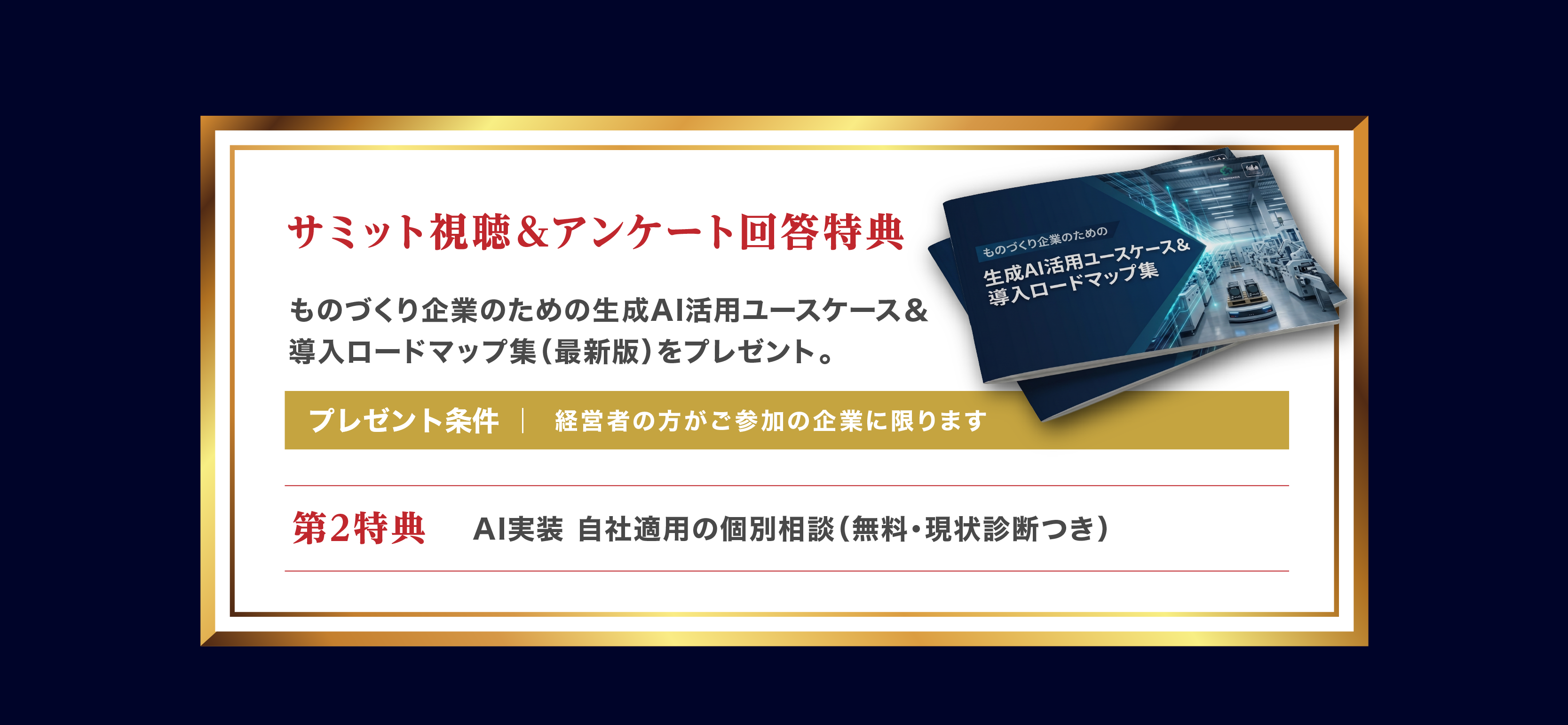 サミット視聴＆アンケート回答特典。ものづくり企業のための生成AI活用ユースケース＆導入ロードマップ集（最新版）をプレゼント。プレゼント条件｜経営者の方がご参加の企業に限ります。第2特典 AI実装 自社適用の個別相談（無料・現状診断つき）